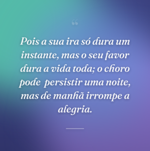 Pois a sua ira só dura um instante, mas o seu favor dura a vida toda; o choro pode  persistir uma noite, mas de manhã irrompe a alegria.