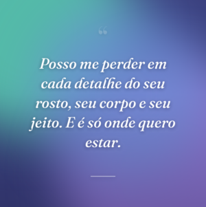 Posso me perder em cada detalhe do seu rosto, seu corpo e seu jeito. E é só onde quero estar.