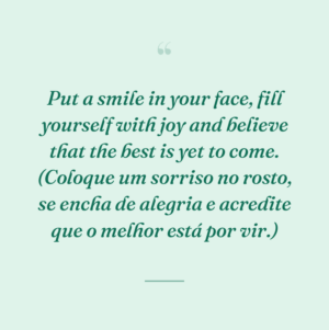 Put a smile in your face, fill yourself with joy and believe that the best is yet to come. (Coloque um sorriso no rosto, se encha de alegria e acredite que o melhor está por vir.)