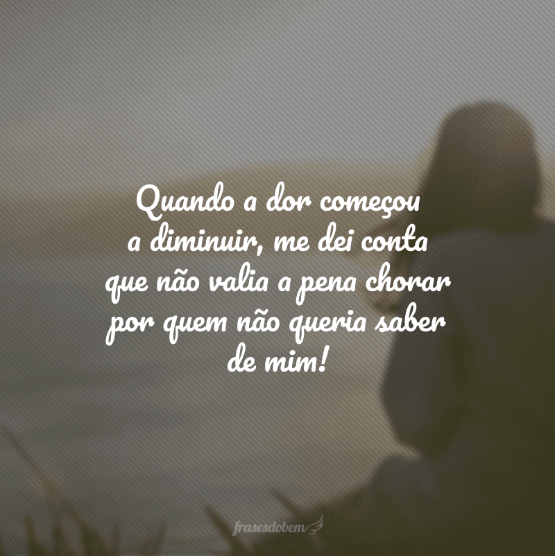 Quando a dor começou a diminuir, me dei conta que não valia a pena chorar por quem não queria saber de mim!