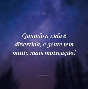 Quando a vida é divertida, a gente tem muito mais motivação!