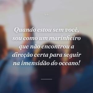Quando estou sem você, sou como um marinheiro que não encontrou a direção certa para seguir na imensidão do oceano!