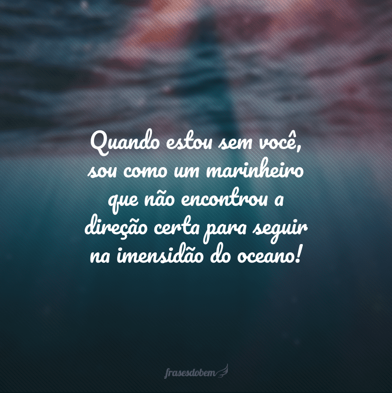 Quando estou sem você, sou como um marinheiro que não encontrou a direção certa para seguir na imensidão do oceano!