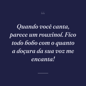 Quando você canta, parece um rouxinol. Fico todo bobo com o quanto a doçura da sua voz me encanta!