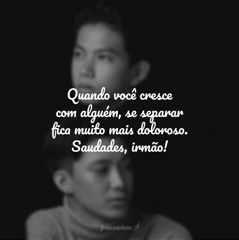 Quando você cresce com alguém, se separar fica muito mais doloroso. Saudades, irmão!