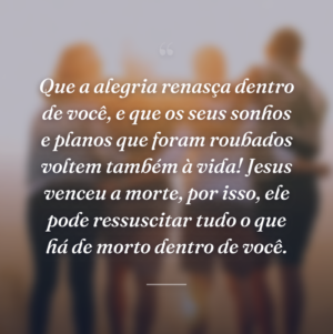 Que a alegria renasça dentro de você, e que os seus sonhos e planos que foram roubados voltem também à vida! Jesus venceu a morte, por isso, ele pode ressuscitar tudo o que há de morto dentro de você.