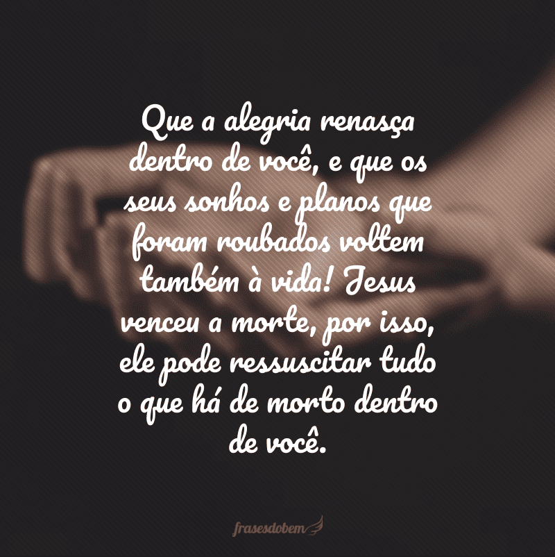 Que a alegria renasça dentro de você, e que os seus sonhos e planos que foram roubados voltem também à vida! Jesus venceu a morte, por isso, ele pode ressuscitar tudo o que há de morto dentro de você.