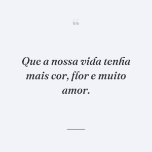 Que a nossa vida tenha mais cor, flor e muito amor.