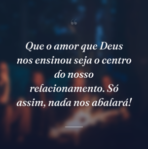 Que o amor que Deus nos ensinou seja o centro do nosso relacionamento. Só assim, nada nos abalará!