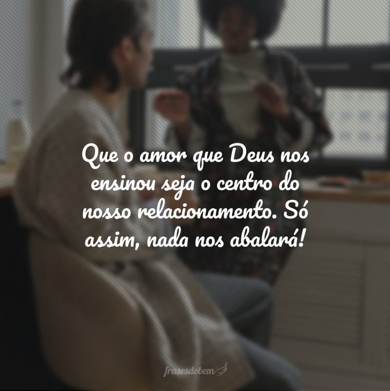 Que o amor que Deus nos ensinou seja o centro do nosso relacionamento. Só assim, nada nos abalará!