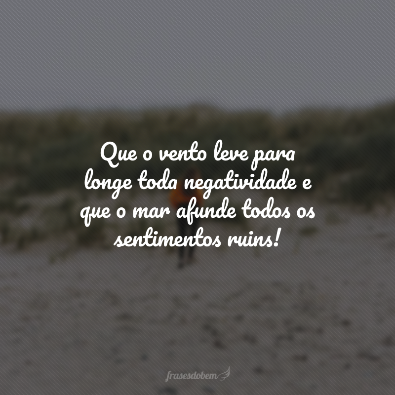 Que o vento leve para longe toda negatividade e que o mar afunde todos os sentimentos ruins!