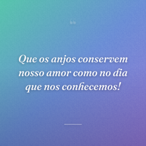 Que os anjos conservem nosso amor como no dia que nos conhecemos!