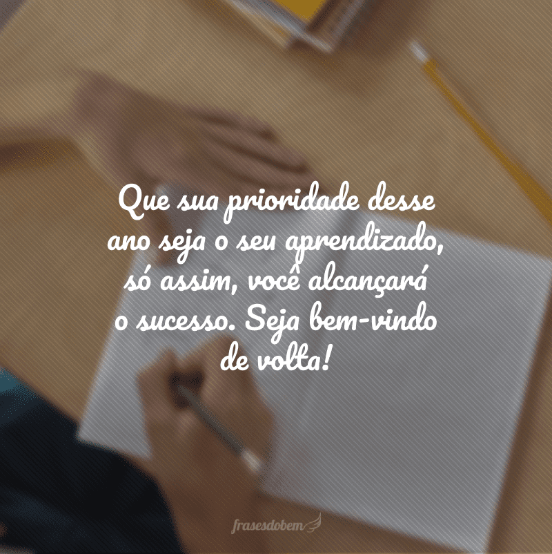 Que sua prioridade desse ano seja o seu aprendizado, só assim, você alcançará o sucesso. Seja bem-vindo de volta!