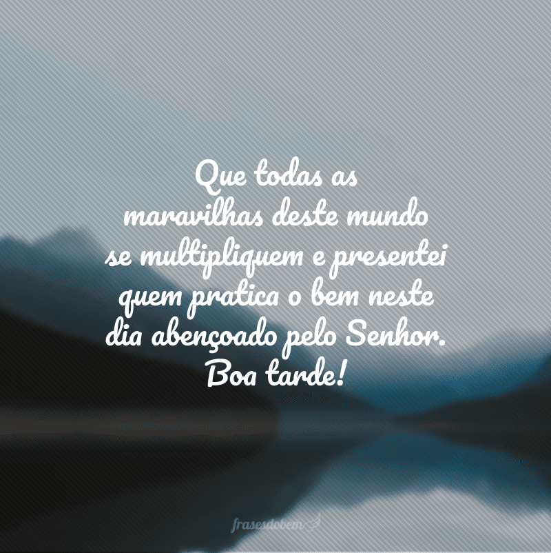 Que todas as maravilhas deste mundo se multipliquem e presentei quem pratica o bem neste dia abençoado pelo Senhor. Boa tarde!