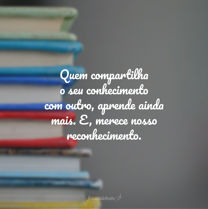 Quem compartilha o seu conhecimento com outro, aprende ainda mais. E, merece nosso reconhecimento.