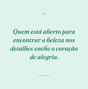 Quem está aberto para encontrar a beleza nos detalhes enche o coração de alegria.