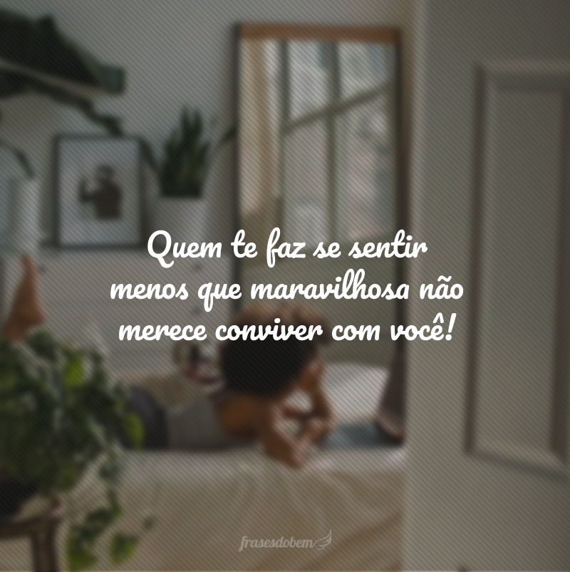 Quem te faz se sentir menos que maravilhosa não merece conviver com você!