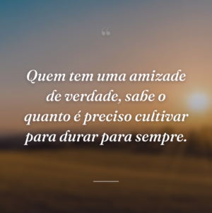 Quem tem uma amizade de verdade, sabe o quanto é preciso cultivar para durar para sempre.