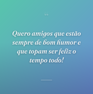 Quero amigos que estão sempre de bom humor e que topam ser feliz o tempo todo!