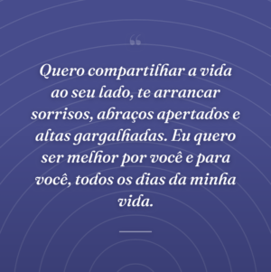Quero compartilhar a vida ao seu lado, te arrancar sorrisos, abraços apertados e altas gargalhadas. Eu quero ser melhor por você e para você, todos os dias da minha vida.
