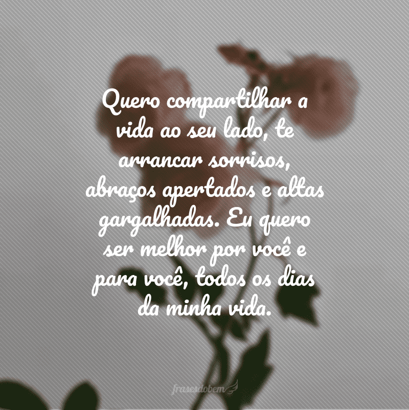 Quero compartilhar a vida ao seu lado, te arrancar sorrisos, abraços apertados e altas gargalhadas. Eu quero ser melhor por você e para você, todos os dias da minha vida.