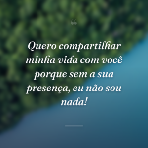 Quero compartilhar minha vida com você porque sem a sua presença, eu não sou nada!