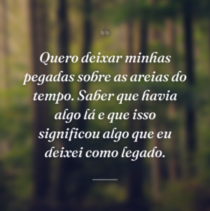 Quero deixar minhas pegadas sobre as areias do tempo. Saber que havia algo lá e que isso significou algo que eu deixei como legado.