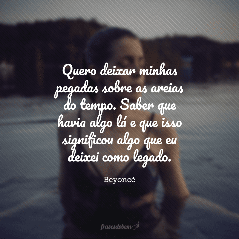 Quero deixar minhas pegadas sobre as areias do tempo. Saber que havia algo lá e que isso significou algo que eu deixei como legado. 