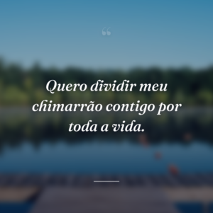 Quero dividir meu chimarrão contigo por toda a vida.