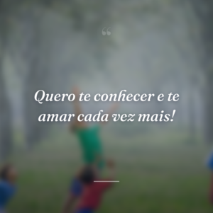 Quero te conhecer e te amar cada vez mais!