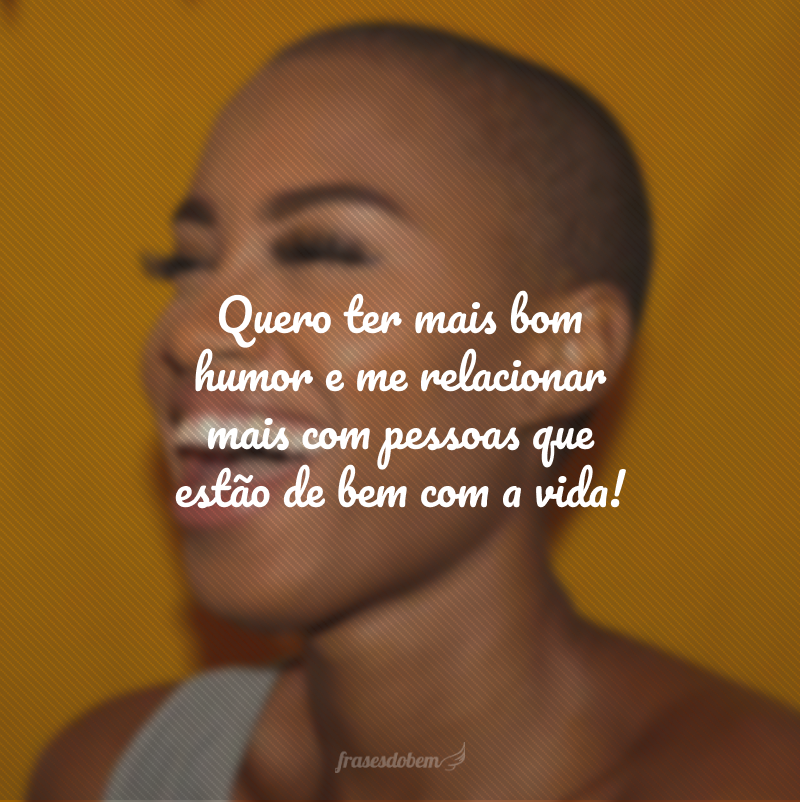 Quero ter mais bom humor e me relacionar mais com pessoas que estão de bem com a vida!