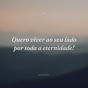 Quero viver ao seu lado por toda a eternidade!