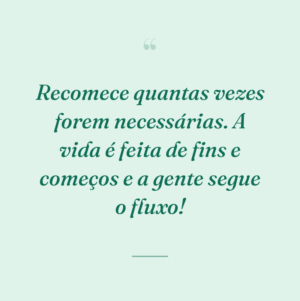 Recomece quantas vezes forem necessárias. A vida é feita de fins e começos e a gente segue o fluxo!