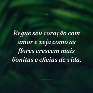 Regue seu coração com amor e veja como as flores crescem mais bonitas e cheias de vida.