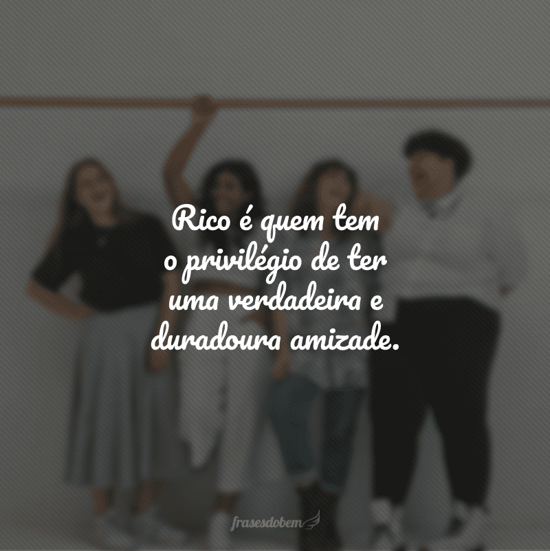 Rico é quem tem o privilégio de ter uma verdadeira e duradoura amizade.