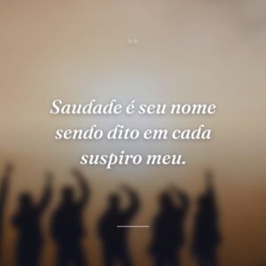Saudade é seu nome sendo dito em cada suspiro meu.