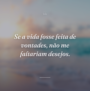 Se a vida fosse feita de vontades, não me faltariam desejos.