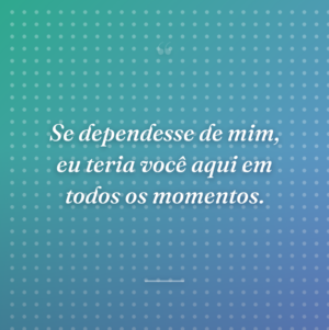 Se dependesse de mim, eu teria você aqui em todos os momentos.