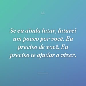 Se eu ainda lutar, lutarei um pouco por você. Eu preciso de você. Eu preciso te ajudar a viver.