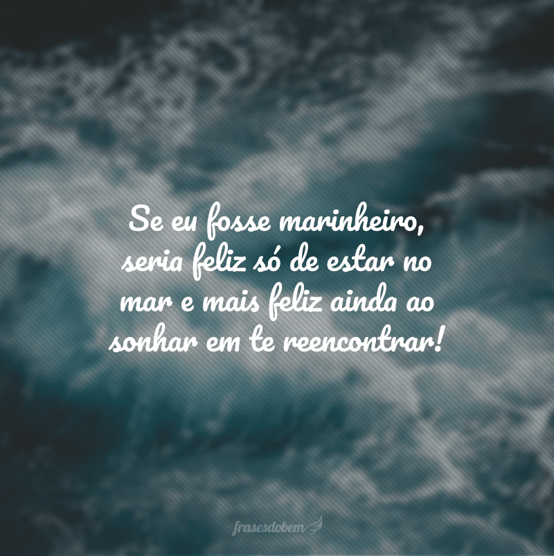 Se eu fosse marinheiro, seria feliz só de estar no mar e mais feliz ainda ao sonhar em te reencontrar!