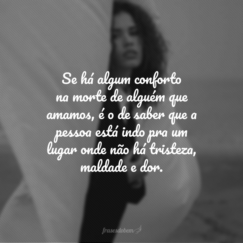 Se há algum conforto na morte de alguém que amamos, é o de saber que a pessoa está indo pra um lugar onde não há tristeza, maldade e dor.