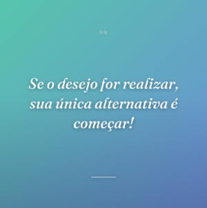 Se o desejo for realizar, sua única alternativa é começar!