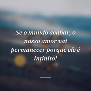 Se o mundo acabar, o nosso amor vai permanecer porque ele é infinito!