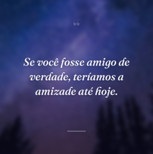 Se você fosse amigo de verdade, teríamos a amizade até hoje.