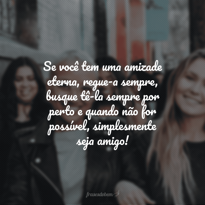 Se você tem uma amizade eterna, regue-a sempre, busque tê-la sempre por perto e quando não for possível, simplesmente seja amigo!