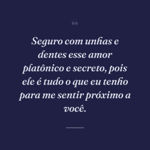 Seguro com unhas e dentes esse amor platônico e secreto, pois ele é tudo o que eu tenho para me sentir próximo a você.