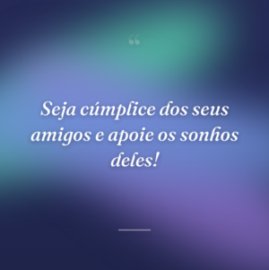 Seja cúmplice dos seus amigos e apoie os sonhos deles!