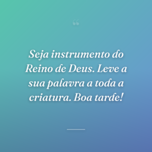 Seja instrumento do Reino de Deus. Leve a sua palavra a toda a criatura. Boa tarde!