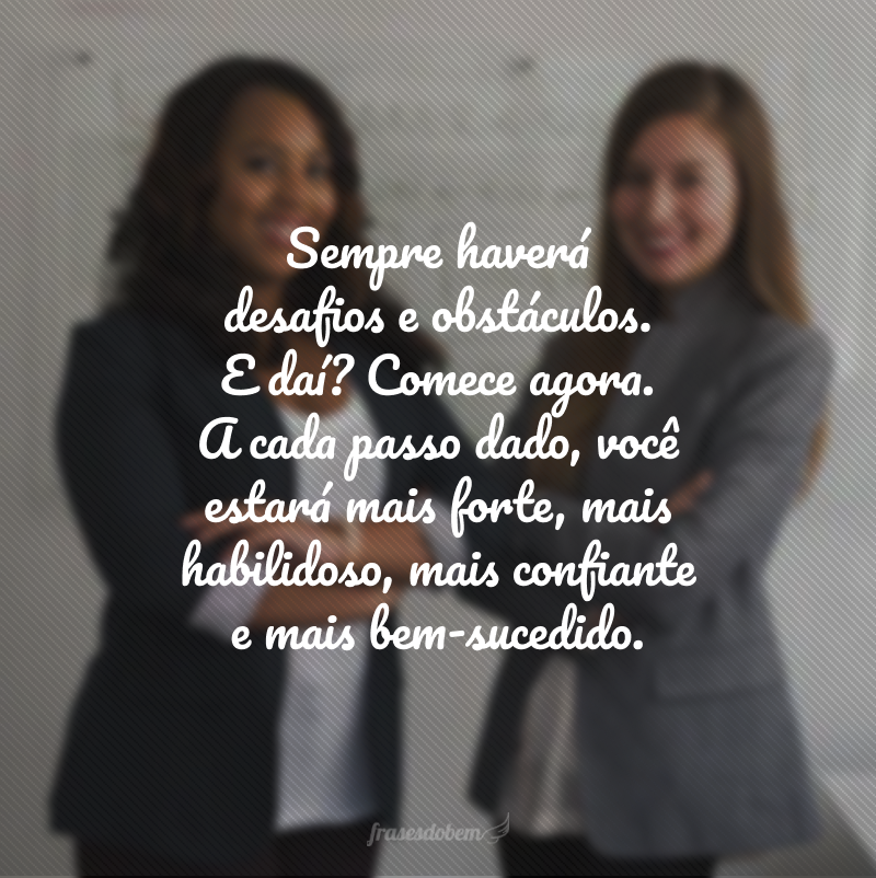 Sempre haverá desafios e obstáculos. E daí? Comece agora. A cada passo dado, você estará mais forte, mais habilidoso, mais confiante e mais bem-sucedido.