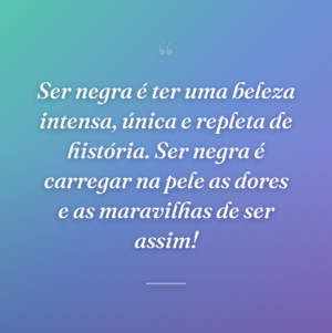 Ser negra é ter uma beleza intensa, única e repleta de história. Ser negra é carregar na pele as dores e as maravilhas de ser assim!